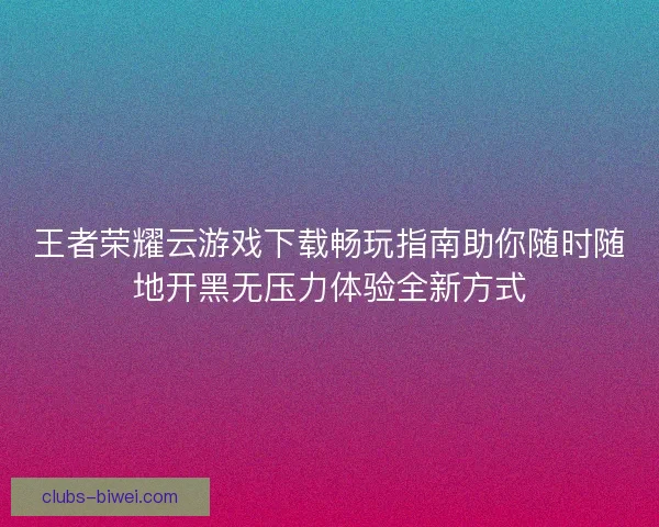 王者荣耀云游戏下载畅玩指南助你随时随地开黑无压力体验全新方式