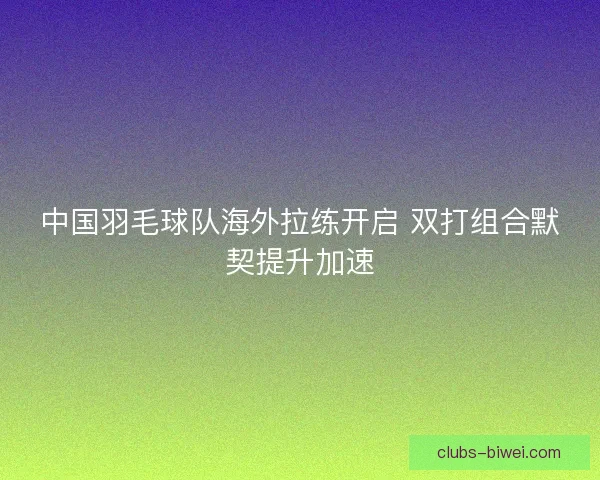 中国羽毛球队海外拉练开启 双打组合默契提升加速 中国羽毛球队海外拉练开启 双打组合默契提升加速