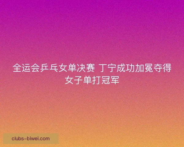 全运会乒乓女单决赛 丁宁成功加冕夺得女子单打冠军