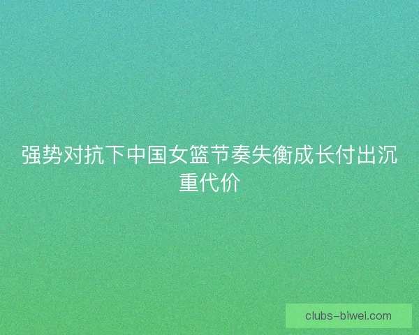 强势对抗下中国女篮节奏失衡成长付出沉重代价