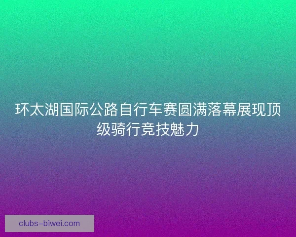 环太湖国际公路自行车赛圆满落幕展现顶级骑行竞技魅力