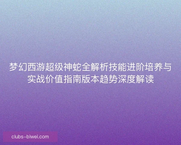 梦幻西游超级神蛇全解析技能进阶培养与实战价值指南版本趋势深度解读