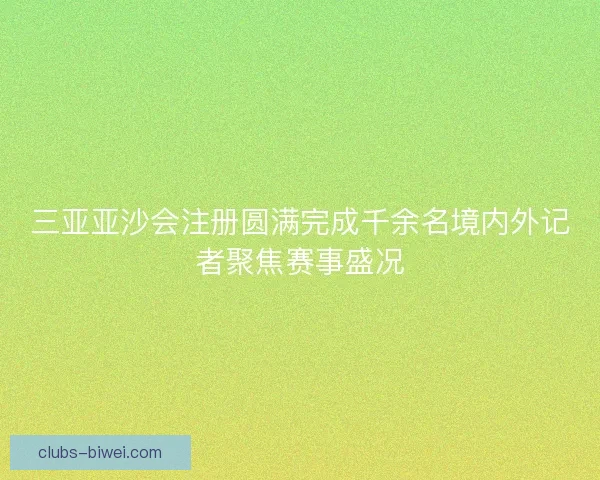三亚亚沙会注册圆满完成千余名境内外记者聚焦赛事盛况 三亚亚沙会注册圆满完成千余名境内外记者聚焦赛事盛况