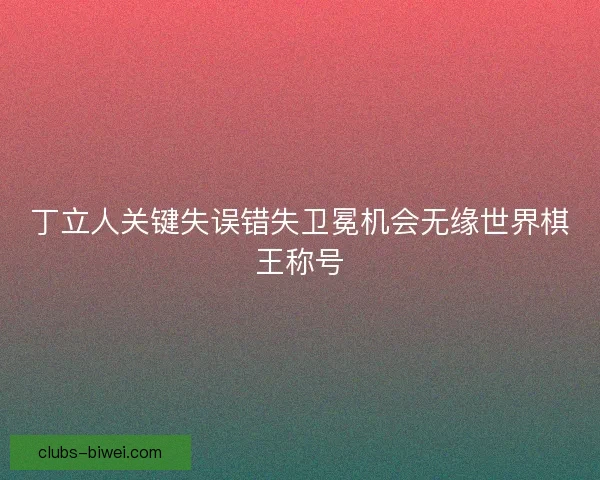 丁立人关键失误错失卫冕机会无缘世界棋王称号 丁立人关键失误错失卫冕机会无缘世界棋王称号