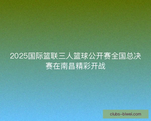 2025国际篮联三人篮球公开赛全国总决赛在南昌精彩开战 2025国际篮联三人篮球公开赛全国总决赛在南昌精彩开战